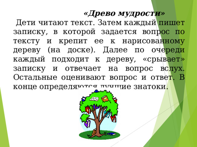 «Древо мудрости»   Дети читают текст. Затем каждый пишет записку, в которой задается вопрос по тексту и крепит ее к нарисованному дереву (на доске). Далее по очереди каждый подходит к дереву, «срывает» записку и отвечает на вопрос вслух. Остальные оценивают вопрос и ответ. В конце определяются лучшие знатоки. 