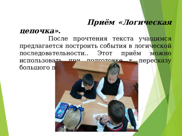   Приём «Логическая цепочка».   После прочтения текста учащимся предлагается построить события в логической последовательности.. Этот приём можно использовать при подготовке к пересказу большого по объёму произведения. 