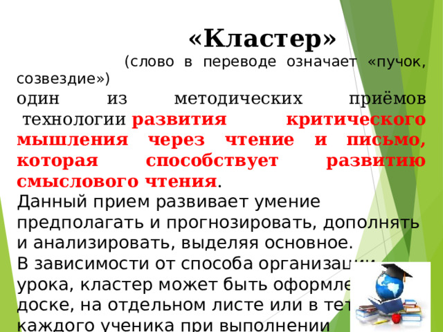  «Кластер»  (слово в переводе означает «пучок, созвездие») один из методических приёмов  технологии  развития критического мышления через чтение и письмо, которая способствует развитию смыслового чтения . Данный прием развивает умение предполагать и прогнозировать, дополнять и анализировать, выделяя основное. В зависимости от способа организации урока, кластер может быть оформлен на доске, на отдельном листе или в тетради у каждого ученика при выполнении индивидуального задания. 