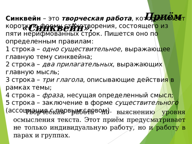  Приём «Синквейн».  Синквейн – это творческая работа , которая имеет короткую форму стихотворения, состоящего из пяти нерифмованных строк. Пишется оно по определенным правилам:  1 строка – одно существительное , выражающее главную тему синквейна;  2 строка – два прилагательных , выражающих главную мысль;  3 строка – три глагола , описывающие действия в рамках темы;  4 строка – фраза , несущая определенный смысл;  5 строка – заключение в форме существительного (ассоциация с первым словом).  Творческая работа по выяснению уровня осмысления текста. Этот приём предусматривает не только индивидуальную работу, но и работу в парах и группах. 