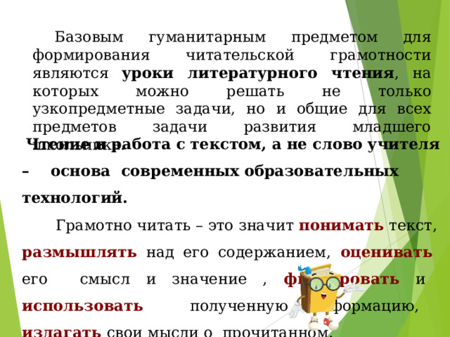 Базовым гуманитарным предметом для формирования читательской грамотности являются уроки литературного чтения , на которых можно решать не только узкопредметные задачи, но и общие для всех предметов задачи развития младшего школьника.  Чтение и работа с текстом, а не слово учителя – основа современных образовательных технологий.  Грамотно читать – это значит понимать текст, размышлять над его содержанием, оценивать его смысл и значение , фиксировать и использовать полученную информацию, излагать свои мысли о прочитанном. 