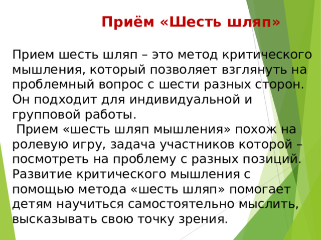  Приём «Шесть шляп»  Прием шесть шляп – это метод критического мышления, который позволяет взглянуть на проблемный вопрос с шести разных сторон. Он подходит для индивидуальной и групповой работы.  Прием «шесть шляп мышления» похож на ролевую игру, задача участников которой – посмотреть на проблему с разных позиций. Развитие критического мышления с помощью метода «шесть шляп» помогает детям научиться самостоятельно мыслить, высказывать свою точку зрения. 