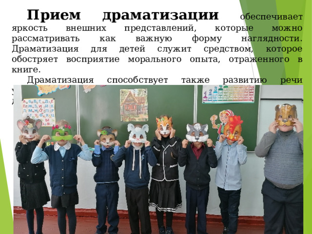 Прием драматизации обеспечивает яркость внешних представлений, которые можно рассматривать как важную форму наглядности. Драматизация для детей служит средством, которое обостряет восприятие морального опыта, отраженного в книге. Драматизация способствует также развитию речи учащихся, являясь одним из способов воспитания ребенка, действенным компонентом его общего развития. 