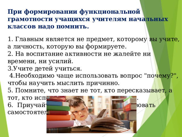 При формировании функциональной грамотности учащихся учителям начальных классов надо помнить.  1. Главным является не предмет, которому вы учите, а личность, которую вы формируете. 2. На воспитание активности не жалейте ни времени, ни усилий. 3.Учите детей учиться.  4.Необходимо чаще использовать вопрос 