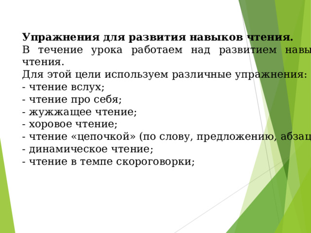 Упражнения для развития навыков чтения. В течение урока работаем над развитием навыков чтения. Для этой цели используем различные упражнения: - чтение вслух; - чтение про себя; - жужжащее чтение; - хоровое чтение; - чтение «цепочкой» (по слову, предложению, абзацу); - динамическое чтение; - чтение в темпе скороговорки;   