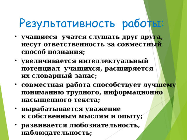 учащиеся учатся слушать друг друга, несут ответственность за совместный способ познания; увеличивается интеллектуальный потенциал учащихся, расширяется их словарный запас; совместная работа способствует лучшему пониманию трудного, информационно насыщенного текста; вырабатывается уважение к собственным мыслям и опыту; развивается любознательность, наблюдательность; развивается активное слушание; повышается самооценка. 