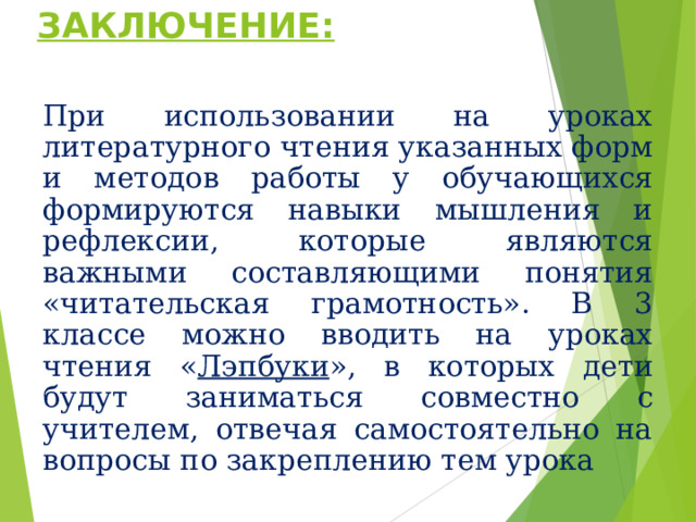 ЗАКЛЮЧЕНИЕ: При использовании на уроках литературного чтения указанных форм и методов работы у обучающихся формируются навыки мышления и рефлексии, которые являются важными составляющими понятия «читательская грамотность». В 3 классе можно вводить на уроках чтения « Лэпбуки », в которых дети будут заниматься совместно с учителем, отвечая самостоятельно на вопросы по закреплению тем урока 