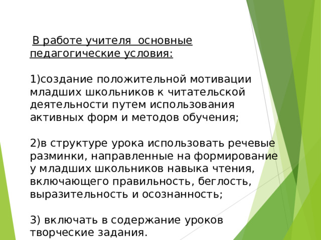  В работе учителя основные педагогические условия: 1)создание положительной мотивации младших школьников к читательской деятельности путем использования активных форм и методов обучения; 2)в структуре урока использовать речевые разминки, направленные на формирование у младших школьников навыка чтения, включающего правильность, беглость, выразительность и осознанность; 3) включать в содержание уроков творческие задания. 