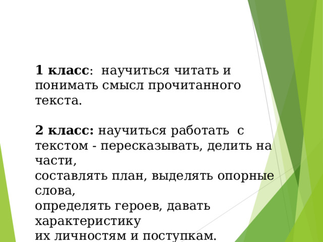 1 класс : научиться читать и понимать смысл прочитанного текста. 2 класс: научиться работать с текстом - пересказывать, делить на части, составлять план, выделять опорные слова, определять героев, давать характеристику их личностям и поступкам. 