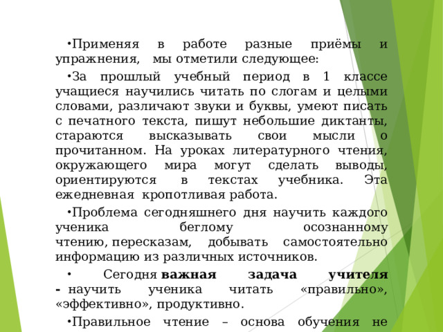 Применяя в работе разные приёмы и упражнения,   мы отметили следующее: За прошлый учебный период в 1 классе учащиеся научились читать по слогам и целыми словами, различают звуки и буквы, умеют писать с печатного текста, пишут небольшие диктанты, стараются высказывать свои мысли о прочитанном. На уроках литературного чтения, окружающего мира могут сделать выводы, ориентируются  в текстах учебника. Эта ежедневная  кропотливая работа. Проблема сегодняшнего дня научить каждого ученика беглому осознанному чтению, пересказам, добывать самостоятельно информацию из различных источников.          Сегодня  важная задача учителя -   научить ученика читать «правильно», «эффективно», продуктивно. Правильное чтение – основа обучения не только в школе, но и за ее пределами. 
