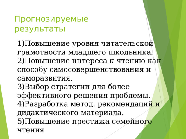 Прогнозируемые  результаты   1)Повышение уровня читательской грамотности младшего школьника. 2)Повышение интереса к чтению как способу самосовершенствования и саморазвития. 3)Выбор стратегии для более эффективного решения проблемы. 4)Разработка метод. рекомендаций и дидактического материала. 5)Повышение престижа семейного чтения 
