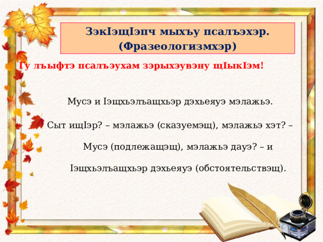 ЗэкIэщIэпч мыхъу псалъэхэр. (Фразеологизмхэр) Гу лъыфтэ псалъэухам зэрыхэувэну щ I ык I эм! Мусэ и I эщхьэлъащхьэр дэхьеяуэ мэлажьэ. Сыт ищ I эр? – мэлажьэ (сказуемэщ), мэлажьэ хэт? – Мусэ (подлежащэщ), мэлажьэ дауэ? – и I эщхьэлъащхьэр дэхьеяуэ (обстоятельствэщ). 