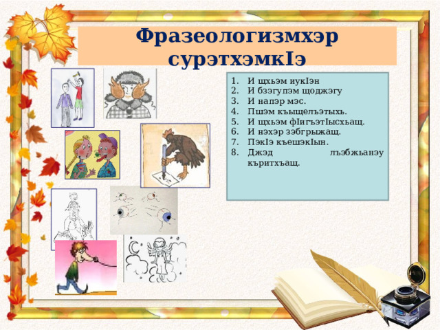 Фразеологизмхэр сурэтхэмкIэ И щхьэм иукIэн И бзэгупэм щоджэгу И напэр мэс. Пшэм къыщелъэтыхь. И щхьэм фIигъэтIысхьащ. И нэхэр зэбгрыжащ. ПэкIэ къешэкIын. Джэд лъэбжьанэу къритхъащ.    