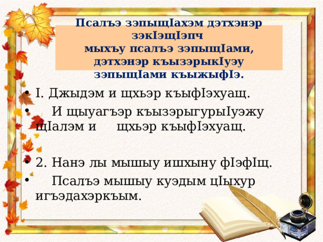 Псалъэ зэпыщ I ахэм дэтхэнэр зэк I эщ I эпч  мыхъу псалъэ зэпыщ I ами, дэтхэнэр къызэрык I уэу зэпыщ I ами къыжыф I э. I . Джыдэм и щхьэр къыф I эхуащ.  И щыуагъэр къызэрыгуры I уэжу щ I алэм и щхьэр къыф I эхуащ.  2. Нанэ лы мышыу ишхыну ф I эф I щ.  Псалъэ мышыу куэдым ц I ыхур игъэдахэркъым. 