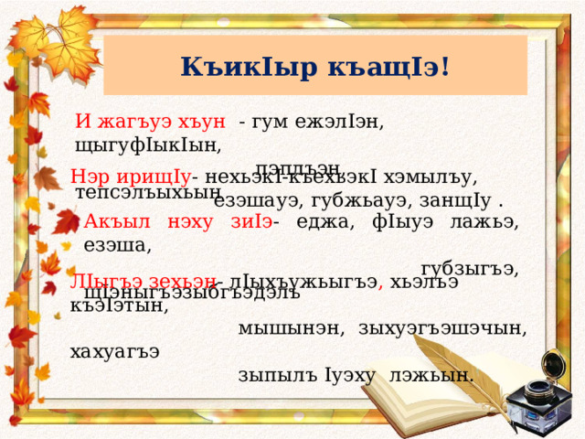 КъикIыр къащIэ! И жагъуэ хъун - гум ежэлIэн, щыгуф I ык I ын,  пэплъэн, тепсэлъыхьын Нэр ирищ I у - нехьэк I -къехьэк I хэмылъу,  езэшауэ, губжьауэ, занщ I у . Акъыл нэху зи I э - еджа, ф I ыуэ лажьэ, езэша,  губзыгъэ, щ I эныгъэзыбгъэдэлъ Л I ыгъэ зехьэн - л I ыхъужьыгъэ , хьэлъэ къэ I этын,  мышынэн, зыхуэгъэшэчын, хахуагъэ  зыпылъ I уэху лэжьын. 