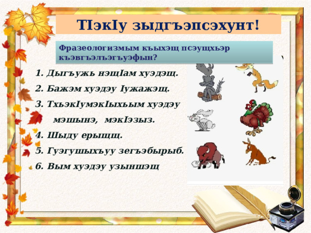 ТIэкIу зыдгъэпсэхунт! Фразеологизмым къыхэщ псэущхьэр къэвгъэлъэгъуэфын? Дыгъужь нэщ I ам хуэдэщ. Бажэм хуэдэу I ужажэщ. Тхьэк I умэк I ыхьым хуэдэу  мэшынэ, мэк I эзыз. 4. Шыду ерыщщ. 5. Гуэгушыхъуу зегъэбырыб. 6. Вым хуэдэу узыншэщ 