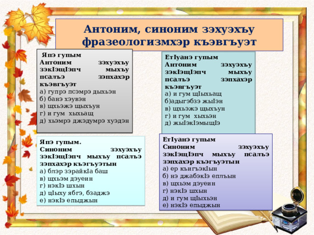 Антоним, синоним зэхуэхъу фразеологизмхэр къэвгъуэт  Япэ гупым Антоним зэхуэхъу зэкIэщIэпч мыхъу псалъэ зэпхахэр къэвгъуэт а) гупрэ псэмрэ дыхьэн б) банэ хэувэн в) щхьэжэ щыхъун г) и гум хыхьащ д) хьэмрэ джэдумрэ хуэдэн ЕтIуанэ гупым Антоним зэхуэхъу зэкIэщIэпч мыхъу псалъэ зэпхахэр къэвгъуэт а) и гум щIыхьащ б)адыгэбзэ жыIэн в) щхьэжэ щыхъун г) и гум хыхьэн д) жыIэкIэмыщIэ ЕтIуанэ гупым Синоним зэхуэхъу зэкIэщIэпч мыхъу псалъэ зэпхахэр къэгъуэтын а) ер къигъэкIын б) нэ джабэкIэ еплъын в) щхьэм дэуеин г) нэкIэ шхын д) и гум щIыхьэн е) нэкIэ епыджын Япэ гупым. Синоним зэхуэхъу зэкIэщIэпч мыхъу псалъэ зэпхахэр къэгъуэтын а) блэр зэрайкIа баш в) щхьэм дэуеин г) нэкIэ шхын д) цIыху ябгэ , бзаджэ е) нэкIэ епыджын 