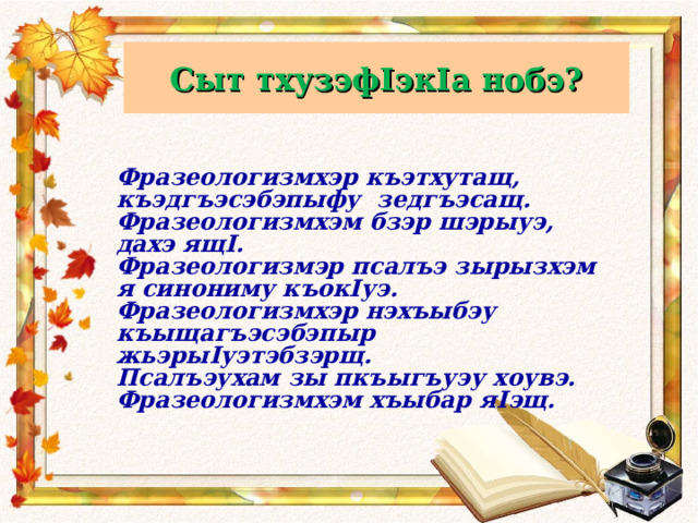 Сыт тхузэфIэкIа нобэ? Фразеологизмхэр къэтхутащ, къэдгъэсэбэпыфу зедгъэсащ. Фразеологизмхэм бзэр шэрыуэ, дахэ ящ I . Фразеологизмэр псалъэ зырызхэм я синониму къок I уэ. Фразеологизмхэр нэхъыбэу къыщагъэсэбэпыр жьэры I уэтэбзэрщ. Псалъэухам зы пкъыгъуэу хоувэ. Фразеологизмхэм хъыбар я I эщ.     