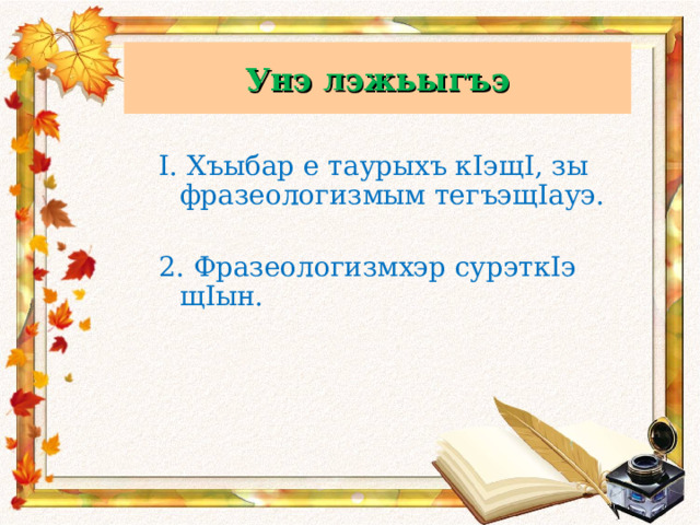 Унэ лэжьыгъэ Унэ лэжьыгъэ  I. Хъыбар е таурыхъ кIэщI, зы фразеологизмым тегъэщIауэ.  2. Фразеологизмхэр сурэткIэ щIын. 