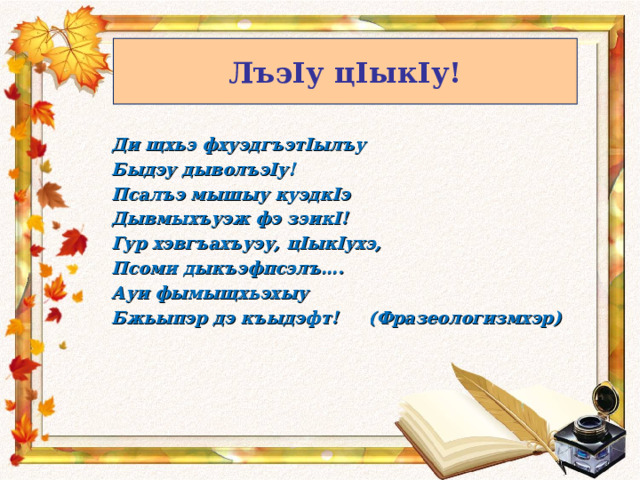 ЛъэIу цIыкIу! Ди щхьэ фхуэдгъэтIылъу Быдэу дыволъэIу! Псалъэ мышыу куэдкIэ Дывмыхъуэж фэ зэикI! Гур хэвгъахъуэу, цIыкIухэ, Псоми дыкъэфпсэлъ…. Ауи фымыщхьэхыу Бжьыпэр дэ къыдэфт! (Фразеологизмхэр) 