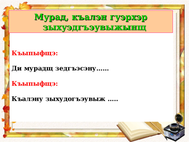      Къыпыфщэ:  Ди мурадщ зедгъэсэну……  Къыпыфщэ:  Къалэну зыхудогъэувыж …..  Мурад, къалэн гуэрхэр зыхуэдгъэувыжынщ  
