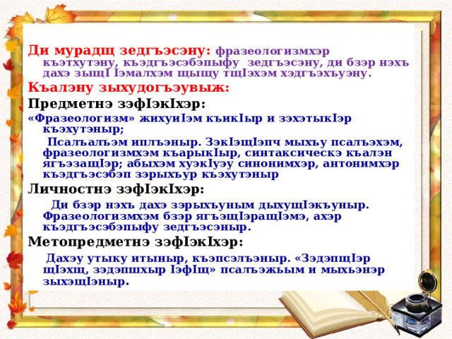  Ди мурадщ зедгъэсэну: фразеологизмхэр къэтхутэну, къэдгъэсэбэпыфу зедгъэсэну, ди бзэр нэхъ дахэ зыщ I  I эмалхэм щыщу тщ I эхэм хэдгъэхъуэну. Къалэну зыхудогъэувыж: Предметнэ зэф I эк I хэр: «Фразеологизм» жихуи I эм къик I ыр и зэхэтык I эр къэхутэныр;  Псалъалъэм иплъэныр. Зэк I эщ I эпч мыхъу псалъэхэм, фразеологизмхэм къарык I ыр, синтаксическэ къалэн ягъэзащ I эр; абыхэм хуэк I уэу синонимхэр, антонимхэр къэдгъэсэбэп зэрыхъур къэхутэныр Личностнэ зэф I эк I хэр:  Ди бзэр нэхъ дахэ зэрыхъуным дыхущ I экъуныр. Фразеологизмхэм бзэр ягъэщ I эращ I эмэ, ахэр къэдгъэсэбэпыфу зедгъэсэныр. Метопредметнэ зэф I эк I хэр :  Дахэу утыку итыныр, къэпсэлъэныр. «Зэдэпщ I эр щ I эхщ, зэдэпшхыр I эф I щ» псалъэжьым и мыхьэнэр зыхэщ I эныр .  