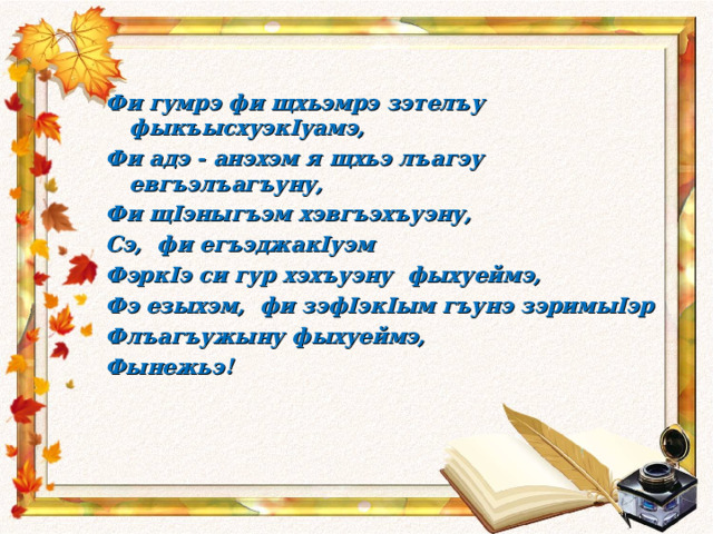  Фи гумрэ фи щхьэмрэ зэтелъу фыкъысхуэкIуамэ, Фи адэ - анэхэм я щхьэ лъагэу евгъэлъагъуну, Фи щIэныгъэм хэвгъэхъуэну, Сэ, фи егъэджакIуэм ФэркIэ си гур хэхъуэну фыхуеймэ, Фэ езыхэм, фи зэфIэкIым гъунэ зэримыIэр Флъагъужыну фыхуеймэ, Фынежьэ!  