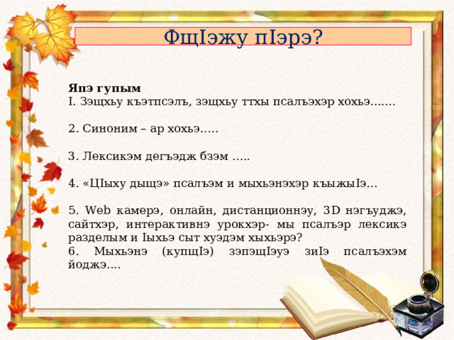 Фщ I эжу п I эрэ? Япэ гупым I . Зэщхьу къэтпсэлъ, зэщхьу ттхы псалъэхэр хохьэ....... 2. Синоним – ар хохьэ….. 3. Лексикэм дегъэдж бзэм ….. 4. «Ц I ыху дыщэ» псалъэм и мыхьэнэхэр къыжы I э… 5. Web камерэ, онлайн, дистанционнэу, 3 D нэгъуджэ, сайтхэр, интерактивнэ урокхэр- мы псалъэр лексикэ разделым и I ыхьэ сыт хуэдэм хыхьэрэ? 6. Мыхьэнэ (купщ I э) зэпэщ I эуэ зи I э псалъэхэм йоджэ.... 