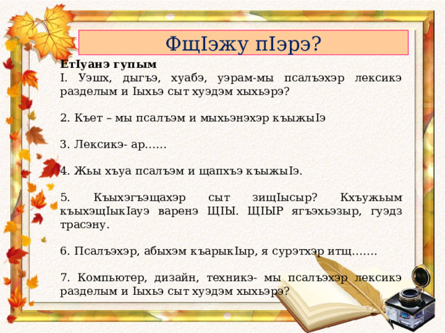 Фщ I эжу п I эрэ? Ет I уанэ гупым I . Уэшх, дыгъэ, хуабэ, уэрам-мы псалъэхэр лексикэ разделым и I ыхьэ сыт хуэдэм хыхьэрэ? 2. Къет – мы псалъэм и мыхьэнэхэр къыжы I э 3. Лексикэ- ар…… 4. Жьы хъуа псалъэм и щапхъэ къыжы I э. 5. Къыхэгъэщахэр сыт зищ I ысыр? Кхъужьым къыхэщ I ык I ауэ варенэ Щ I Ы. Щ I ЫР ягъэхьэзыр, гуэдз трасэну. 6. Псалъэхэр, абыхэм къарык I ыр, я сурэтхэр итщ……. 7. Компьютер, дизайн, техникэ- мы псалъэхэр лексикэ разделым и I ыхьэ сыт хуэдэм хыхьэрэ? 