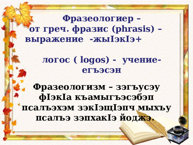 Фразеологиер –  от греч. фразис (phrasis) –  выражение -жы I эк I э+  логос ( logos) - учение- егъэсэн   Фразеологизм – зэгъусэу ф I эк I а къамыгъэсэбэп псалъэхэм зэк I эщ I эпч мыхъу псалъэ зэпхак I э йоджэ.  