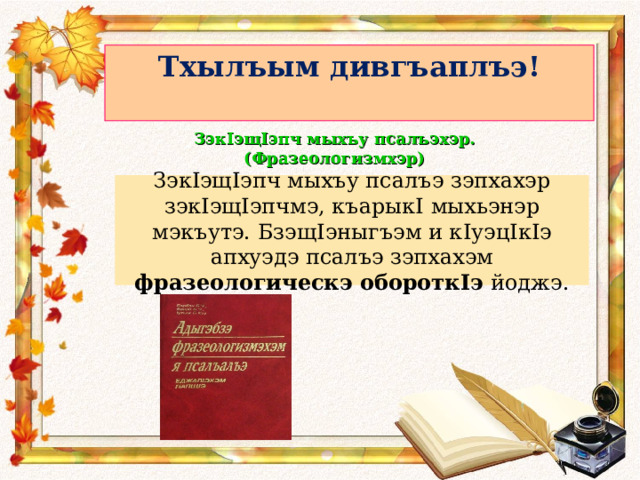 Тхылъым дивгъаплъэ!    ЗэкIэщIэпч мыхъу псалъэхэр. (Фразеологизмхэр) Зэк I эщ I эпч мыхъу псалъэ зэпхахэр зэк I эщ I эпчмэ, къарык I мыхьэнэр мэкъутэ. Бзэщ I эныгъэм и к I уэц I к I э апхуэдэ псалъэ зэпхахэм фразеологическэ оборотк I э йоджэ. 