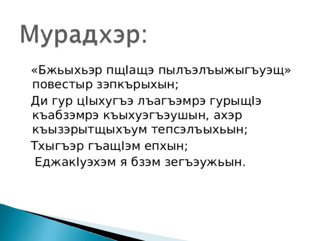  «Бжьыхьэр пщ I ащэ пылъэлъыжыгъуэщ» повестыр зэпкърыхын;  Ди гур ц I ыхугъэ лъагъэмрэ гурыщ I э къабзэмрэ къыхуэгъэушын, ахэр къызэрытщыхъум тепсэлъыхьын;  Тхыгъэр гъащ I эм епхын;  Еджак I уэхэм я бзэм зегъэужьын. 