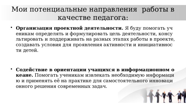 Мои потенциальные направления работы в качестве педагога: Организация проектной деятельности. Я буду помогать ученикам определять и формулировать цель деятельности, консультировать и поддерживать на разных этапах работы в проекте, создавать условия для проявления активности и инициативности детей. Содействие в ориентации учащихся в информационном океане. Помогать ученикам извлекать необходимую информацию и применять её на практике для самостоятельного инновационного решения современных задач. 