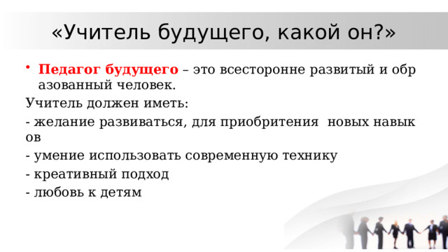 «Учитель будущего, какой он?» Педагог будущего – это всесторонне развитый и образованный человек. Учитель должен иметь: - желание развиваться, для приобритения новых навыков - умение использовать современную технику - креативный подход - любовь к детям 