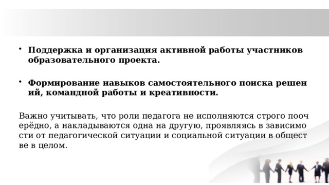 Поддержка и организация активной работы участников образовательного проекта. Формирование навыков самостоятельного поиска решений, командной работы и креативности. Важно учитывать, что роли педагога не исполняются строго поочерёдно, а накладываются одна на другую, проявляясь в зависимости от педагогической ситуации и социальной ситуации в обществе в целом. 