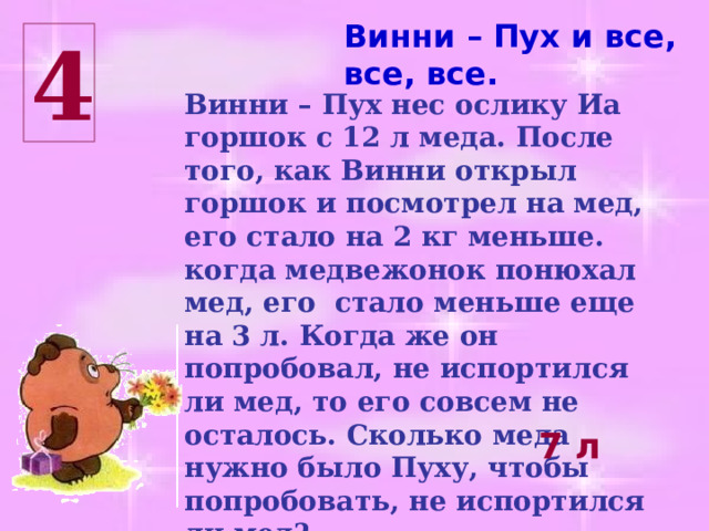 Винни – Пух и все, все, все. 4 Винни – Пух нес ослику Иа горшок с 12 л меда. После того, как Винни открыл горшок и посмотрел на мед, его стало на 2 кг меньше. когда медвежонок понюхал мед, его стало меньше еще на 3 л. Когда же он попробовал, не испортился ли мед, то его совсем не осталось. Сколько меда нужно было Пуху, чтобы попробовать, не испортился ли мед? 7 л 