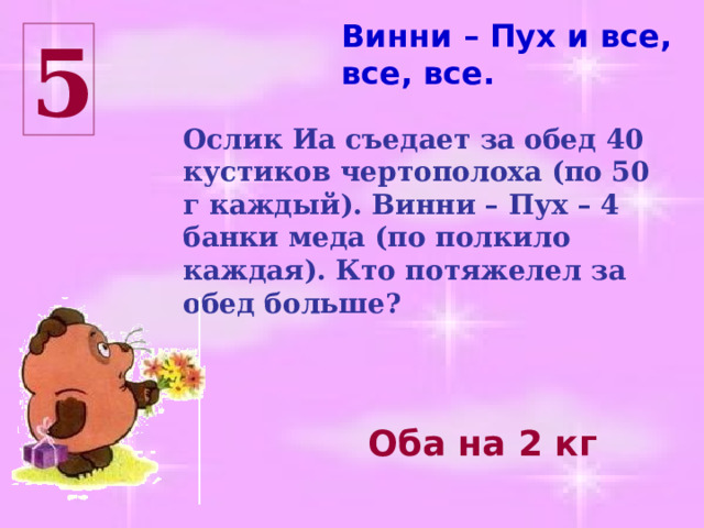 Винни – Пух и все, все, все. 5 Ослик Иа съедает за обед 40 кустиков чертополоха (по 50 г каждый). Винни – Пух – 4 банки меда (по полкило каждая). Кто потяжелел за обед больше? Оба на 2 кг 