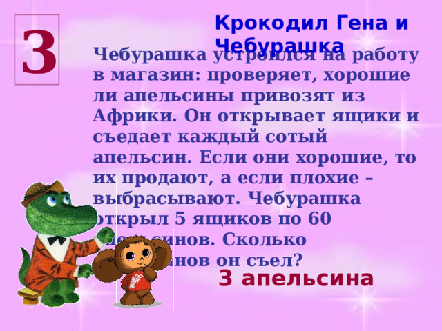 Крокодил Гена и Чебурашка 3 Чебурашка устроился на работу в магазин: проверяет, хорошие ли апельсины привозят из Африки. Он открывает ящики и съедает каждый сотый апельсин. Если они хорошие, то их продают, а если плохие – выбрасывают. Чебурашка открыл 5 ящиков по 60 апельсинов. Сколько апельсинов он съел? 3 апельсина 