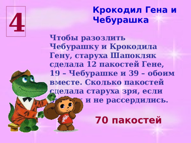 Крокодил Гена и Чебурашка 4 Чтобы разозлить Чебурашку и Крокодила Гену, старуха Шапокляк сделала 12 пакостей Гене, 19 – Чебурашке и 39 – обоим вместе. Сколько пакостей сделала старуха зря, если они так и не рассердились. 70 пакостей 