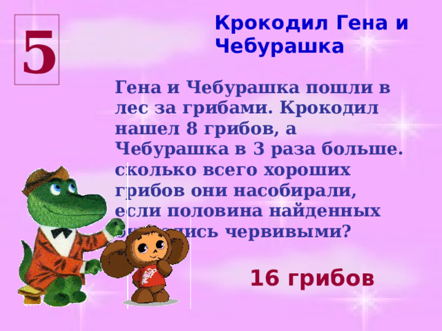 Крокодил Гена и Чебурашка 5 Гена и Чебурашка пошли в лес за грибами. Крокодил нашел 8 грибов, а Чебурашка в 3 раза больше. сколько всего хороших грибов они насобирали, если половина найденных оказались червивыми? 16 грибов 