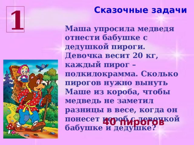 Сказочные задачи 1 Маша упросила медведя отнести бабушке с дедушкой пироги. Девочка весит 20 кг, каждый пирог – полкилокрамма. Сколько пирогов нужно вынуть Маше из короба, чтобы медведь не заметил разницы в весе, когда он понесет короб с девочкой бабушке и дедушке? 40 пирогов 
