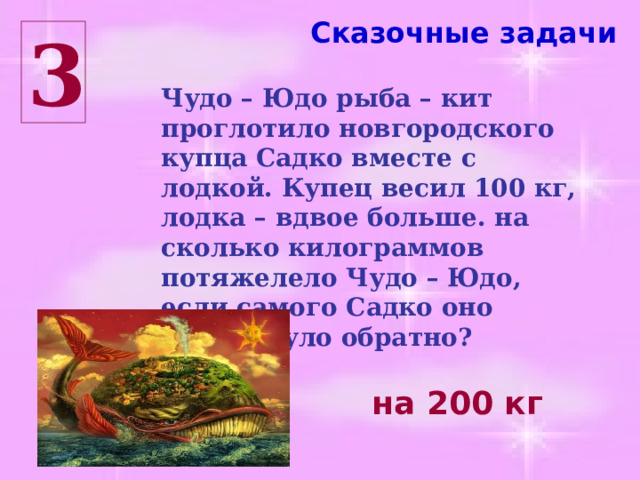Сказочные задачи 3 Чудо – Юдо рыба – кит проглотило новгородского купца Садко вместе с лодкой. Купец весил 100 кг, лодка – вдвое больше. на сколько килограммов потяжелело Чудо – Юдо, если самого Садко оно выплюнуло обратно? на 200 кг 