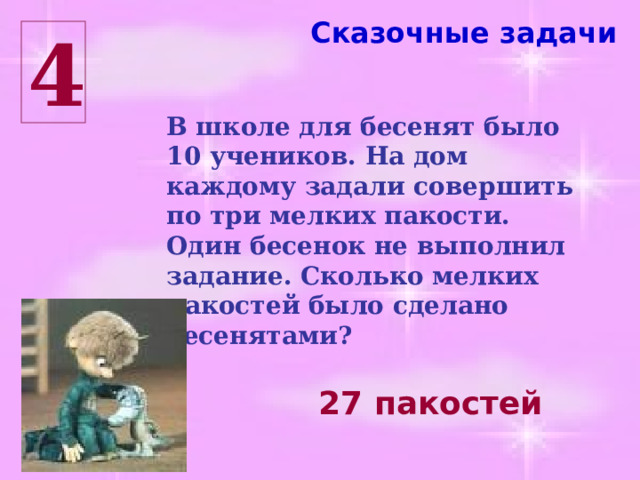 Сказочные задачи 4 В школе для бесенят было 10 учеников. На дом каждому задали совершить по три мелких пакости. Один бесенок не выполнил задание. Сколько мелких пакостей было сделано бесенятами? 27 пакостей 