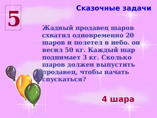 Сказочные задачи 5 Жадный продавец шаров схватил одновременно 20 шаров и полетел в небо. он весил 50 кг. Каждый шар поднимает 3 кг. Сколько шаров должен выпустить продавец, чтобы начать спускаться? 4 шара 