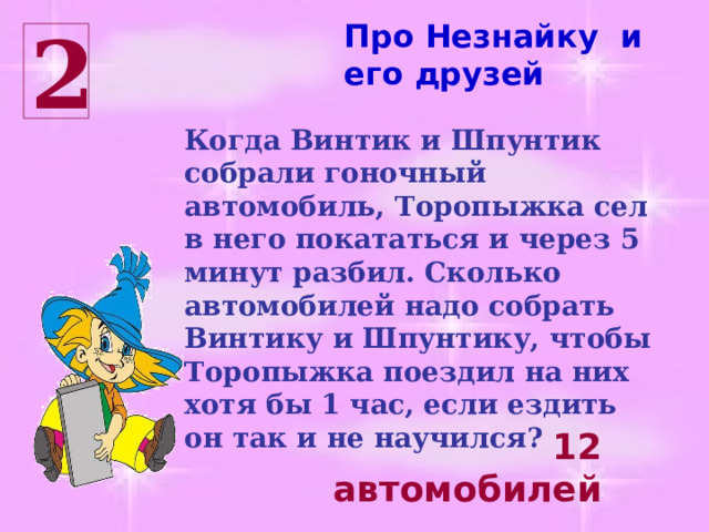 Про Незнайку и его друзей 2 Когда Винтик и Шпунтик собрали гоночный автомобиль, Торопыжка сел в него покататься и через 5 минут разбил. Сколько автомобилей надо собрать Винтику и Шпунтику, чтобы Торопыжка поездил на них хотя бы 1 час, если ездить он так и не научился? 12 автомобилей 
