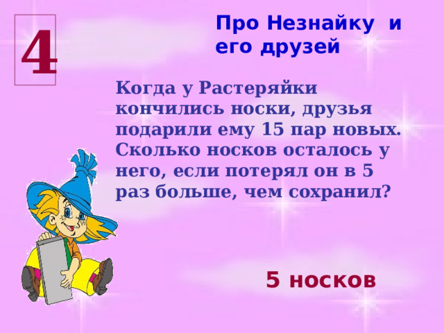 Про Незнайку и его друзей 4 Когда у Растеряйки кончились носки, друзья подарили ему 15 пар новых. Сколько носков осталось у него, если потерял он в 5 раз больше, чем сохранил? 5 носков 