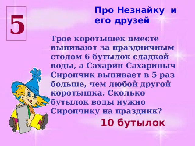 Про Незнайку и его друзей 5 Трое коротышек вместе выпивают за праздничным столом 6 бутылок сладкой воды, а Сахарин Сахариныч Сиропчик выпивает в 5 раз больше, чем любой другой коротышка. Сколько бутылок воды нужно Сиропчику на праздник? 10 бутылок 