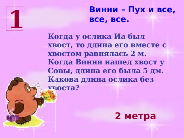 Винни – Пух и все, все, все. 1 Когда у ослика Иа был хвост, то длина его вместе с хвостом равнялась 2 м. Когда Винни нашел хвост у Совы, длина его была 5 дм. Какова длина ослика без хвоста? 2 метра 