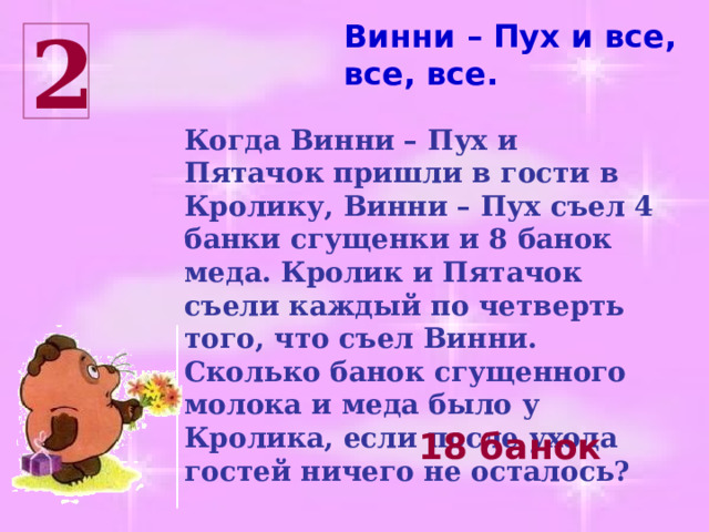 Винни – Пух и все, все, все. 2 Когда Винни – Пух и Пятачок пришли в гости в Кролику, Винни – Пух съел 4 банки сгущенки и 8 банок меда. Кролик и Пятачок съели каждый по четверть того, что съел Винни. Сколько банок сгущенного молока и меда было у Кролика, если после ухода гостей ничего не осталось? 18 банок 