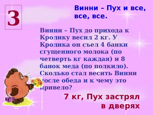 Винни – Пух и все, все, все. 3 Винни – Пух до прихода к Кролику весил 2 кг. У Кролика он съел 4 банки сгущенного молока (по четверть кг каждая) и 8 банок меда (по полкило). Сколько стал весить Винни после обеда и к чему это привело? 7 кг, Пух застрял в дверях 